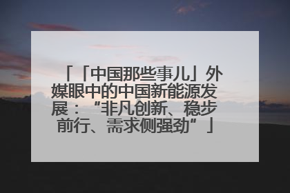 「中国那些事儿」外媒眼中的中国新能源发展：“非凡创新、稳步前行、需求侧强劲”