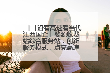 「沿着高速看当代江西国企」婺源收费站综合服务站：创新服务模式，点亮高速出行新体验