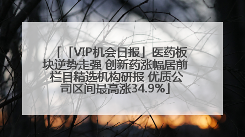 「VIP机会日报」医药板块逆势走强 创新药涨幅居前 栏目精选机构研报 优质公司区间最高涨34.9%
