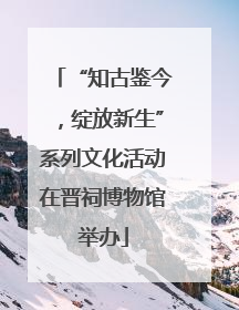 “知古鉴今，绽放新生”系列文化活动在晋祠博物馆举办