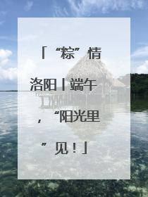 “粽”情洛阳丨端午，“阳光里”见！