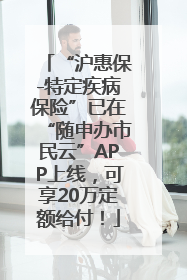 “沪惠保-特定疾病保险”已在“随申办市民云”APP上线，可享20万定额给付！