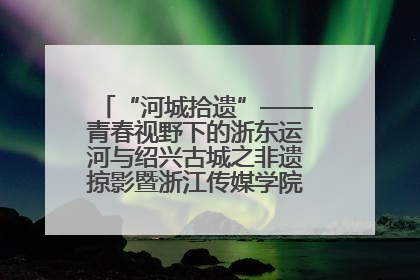 “河城拾遗”——青春视野下的浙东运河与绍兴古城之非遗掠影暨浙江传媒学院小学期来绍