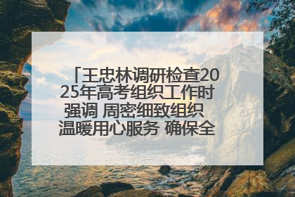 王忠林调研检查2025年高考组织工作时强调 周密细致组织 温暖用心服务 确保全省高考安全有序顺利