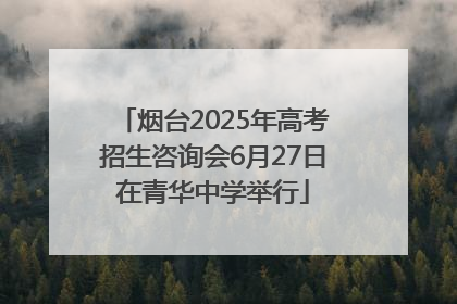 烟台2025年高考招生咨询会6月27日在青华中学举行