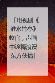 电视剧《淮水竹亭》收官，声画中诠释浪漫东方侠情