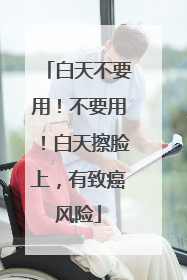 白天不要用！不要用！白天擦脸上，有致癌风险
