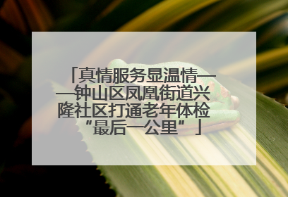 真情服务显温情——钟山区凤凰街道兴隆社区打通老年体检“最后一公里”