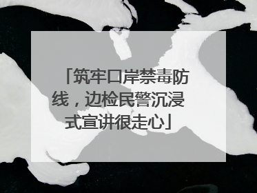筑牢口岸禁毒防线，边检民警沉浸式宣讲很走心
