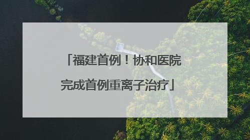 福建首例！协和医院完成首例重离子治疗