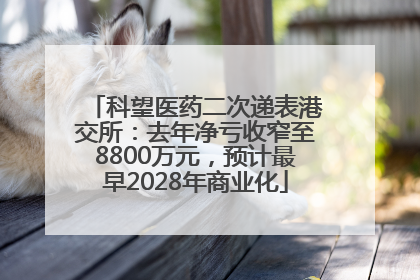 科望医药二次递表港交所：去年净亏收窄至8800万元，预计最早2028年商业化