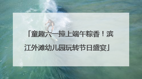 童趣六一撞上端午粽香！滨江外滩幼儿园玩转节日盛宴