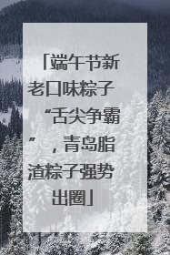 端午节新老口味粽子“舌尖争霸”，青岛脂渣粽子强势出圈