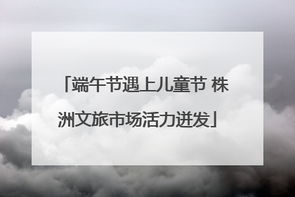端午节遇上儿童节 株洲文旅市场活力迸发