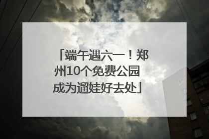 端午遇六一！郑州10个免费公园成为遛娃好去处