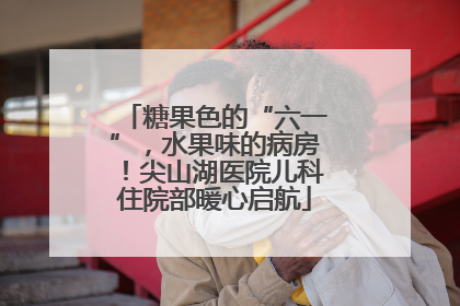 糖果色的“六一”，水果味的病房！尖山湖医院儿科住院部暖心启航