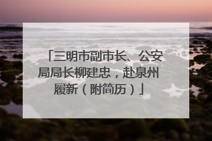 三明市副市长、公安局局长柳建忠，赴泉州履新（附简历）
