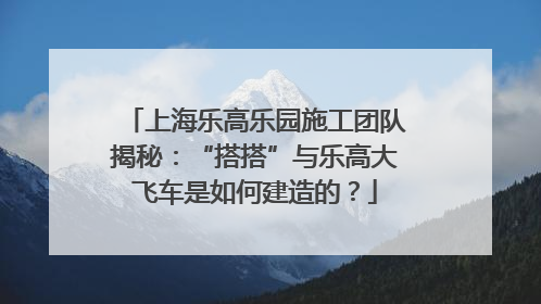 上海乐高乐园施工团队揭秘：“搭搭”与乐高大飞车是如何建造的？