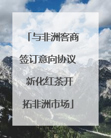 与非洲客商签订意向协议 新化红茶开拓非洲市场