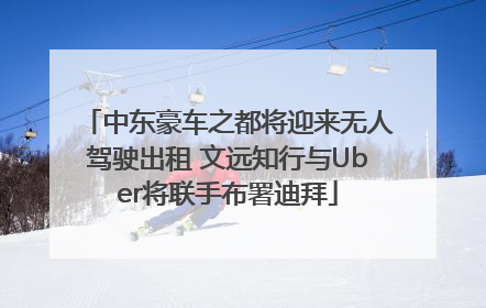 中东豪车之都将迎来无人驾驶出租 文远知行与Uber将联手布署迪拜