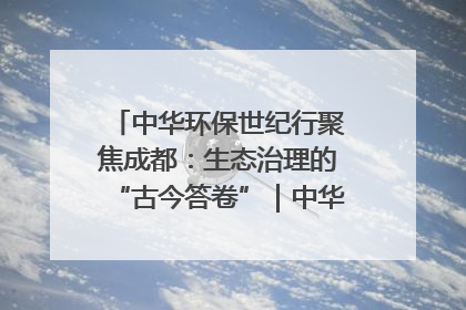 中华环保世纪行聚焦成都：生态治理的“古今答卷”｜中华环保世纪行