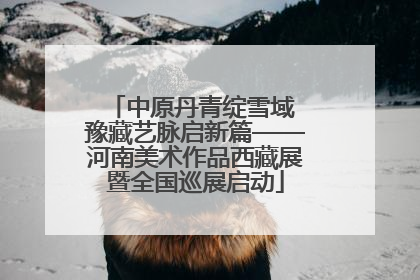 中原丹青绽雪域 豫藏艺脉启新篇——河南美术作品西藏展暨全国巡展启动