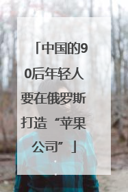 中国的90后年轻人要在俄罗斯打造“苹果公司”