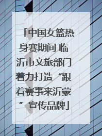 中国女篮热身赛期间 临沂市文旅部门着力打造“跟着赛事来沂蒙”宣传品牌