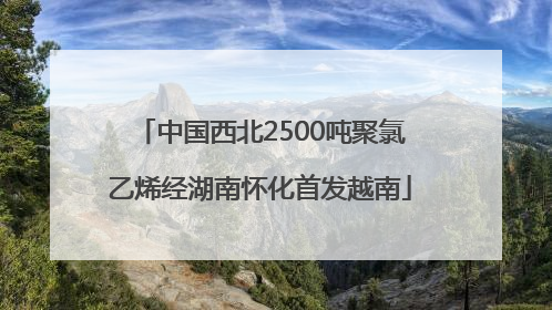 中国西北2500吨聚氯乙烯经湖南怀化首发越南