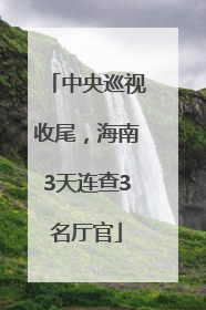中央巡视收尾，海南3天连查3名厅官