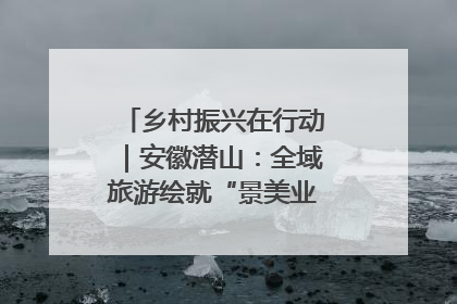乡村振兴在行动｜安徽潜山：全域旅游绘就“景美业兴民富”新画卷