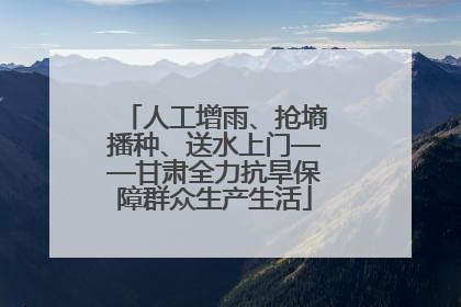 人工增雨、抢墒播种、送水上门——甘肃全力抗旱保障群众生产生活