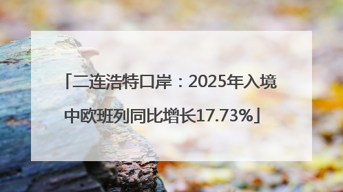 二连浩特口岸：2025年入境中欧班列同比增长17.73%