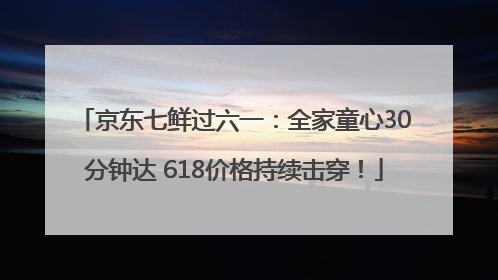 京东七鲜过六一：全家童心30分钟达 618价格持续击穿！
