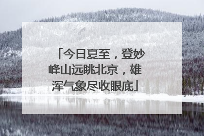 今日夏至，登妙峰山远眺北京，雄浑气象尽收眼底