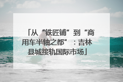从“铁匠铺”到“商用车半轴之都”：吉林县城接轨国际市场