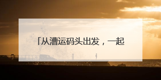 从漕运码头出发，一起来，“行走大运河”