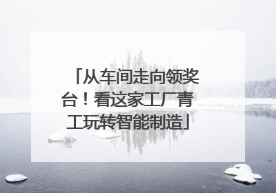 从车间走向领奖台！看这家工厂青工玩转智能制造