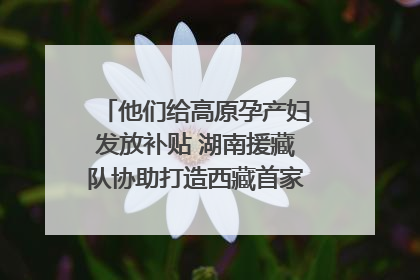 他们给高原孕产妇发放补贴 湖南援藏队协助打造西藏首家高原产儿协同中心