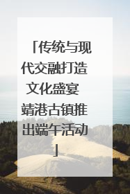传统与现代交融打造文化盛宴 靖港古镇推出端午活动