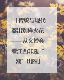 传统与现代擦出别样火花——从文博会看江西非遗“潮”出圈