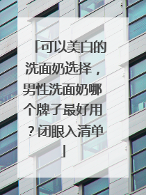 可以美白的洗面奶选择，男性洗面奶哪个牌子最好用？闭眼入清单
