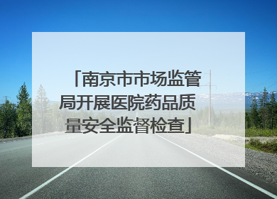 南京市市场监管局开展医院药品质量安全监督检查