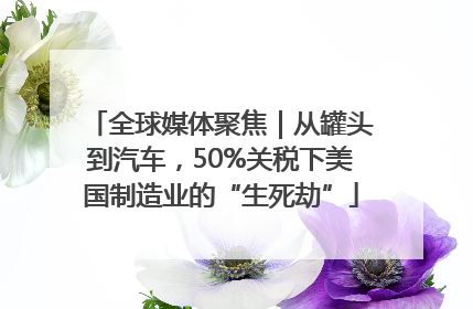 全球媒体聚焦｜从罐头到汽车，50%关税下美国制造业的“生死劫”