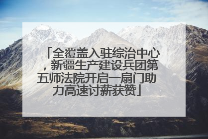 全覆盖入驻综治中心，新疆生产建设兵团第五师法院开启一扇门助力高速讨薪获赞