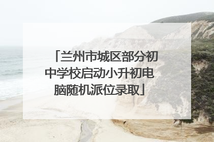 兰州市城区部分初中学校启动小升初电脑随机派位录取