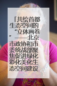共绘首都生态空间的“立体画卷”——北京市政协和市委统战部聚焦促进绿化彩化美化生态空间建设联合协商议政