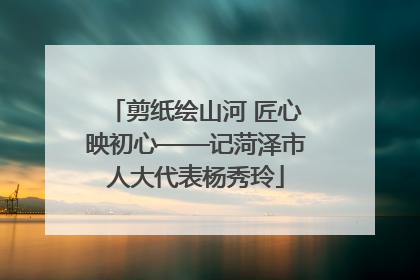 剪纸绘山河 匠心映初心——记菏泽市人大代表杨秀玲