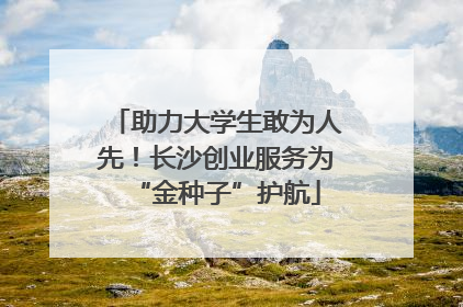 助力大学生敢为人先！长沙创业服务为“金种子”护航