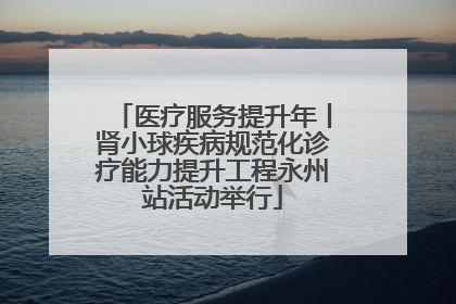 医疗服务提升年丨肾小球疾病规范化诊疗能力提升工程永州站活动举行